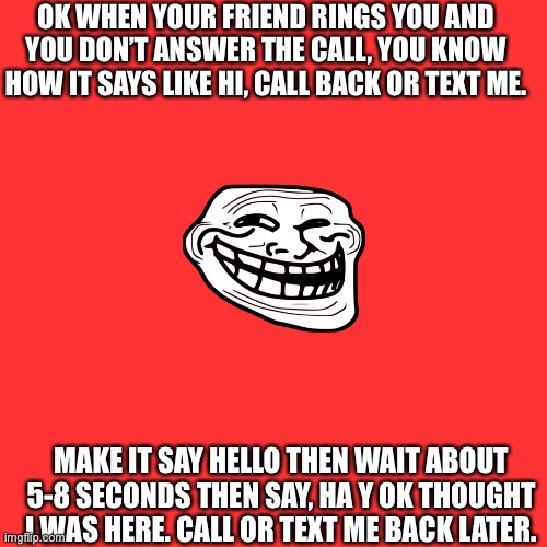It works | OK WHEN YOUR FRIEND RINGS YOU AND YOU DON’T ANSWER THE CALL, YOU KNOW HOW IT SAYS LIKE HI, CALL BACK OR TEXT ME. MAKE IT SAY HELLO THEN WAIT ABOUT 5-8 SECONDS THEN SAY, HA Y OK THOUGHT I WAS HERE. CALL OR TEXT ME BACK LATER. | image tagged in memes,blank transparent square | made w/ Imgflip meme maker