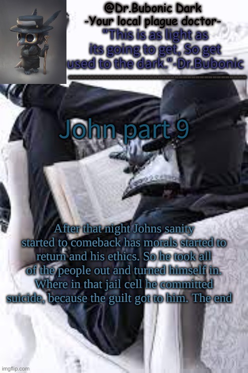 The last part (i might do another story) | John part 9; After that night Johns sanity started to comeback has morals started to return and his ethics. So he took all of the people out and turned himself in. Where in that jail cell he committed suicide, because the guilt got to him. The end | image tagged in bubonics bright plague doctor temp | made w/ Imgflip meme maker