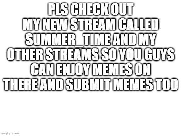 go to my profile to check them out | PLS CHECK OUT MY NEW STREAM CALLED SUMMER_TIME AND MY OTHER STREAMS SO YOU GUYS CAN ENJOY MEMES ON THERE AND SUBMIT MEMES TOO | image tagged in blank white template | made w/ Imgflip meme maker