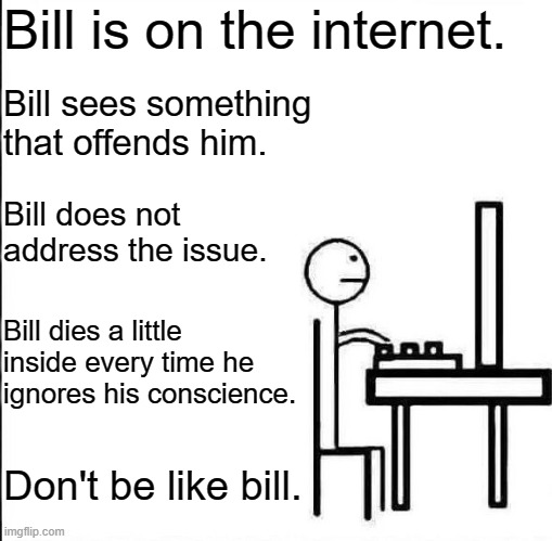 If you see something, say something. | Bill is on the internet. Bill sees something that offends him. Bill does not address the issue. Bill dies a little inside every time he ignores his conscience. Don't be like bill. | image tagged in be like bill original,morality,hate speech,doing the right things,bravery | made w/ Imgflip meme maker