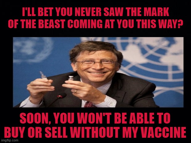 I'll Bet You Never thought Bill Gates Could Be The Beast? He's such A Nice Boy. | I'LL BET YOU NEVER SAW THE MARK OF THE BEAST COMING AT YOU THIS WAY? SOON, YOU WON'T BE ABLE TO BUY OR SELL WITHOUT MY VACCINE | image tagged in black background,bill gates could be the beast,vaccine is the mark of the beast | made w/ Imgflip meme maker