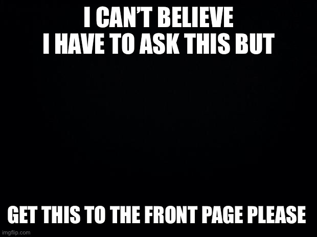 My dignity is ruined | I CAN’T BELIEVE I HAVE TO ASK THIS BUT; GET THIS TO THE FRONT PAGE PLEASE | image tagged in black background | made w/ Imgflip meme maker