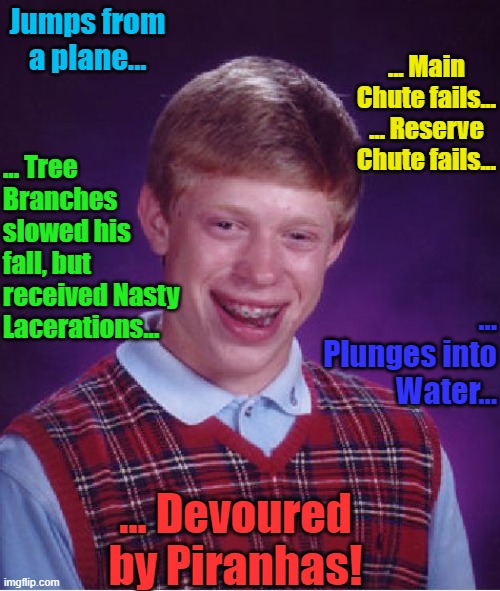 Bad Luck Brian Meme |  Jumps from a plane... ... Main Chute fails... ... Reserve Chute fails... ... Tree Branches slowed his fall, but received Nasty Lacerations... ... Plunges into Water... ... Devoured by Piranhas! | image tagged in memes,bad luck brian,skydiving,parachute | made w/ Imgflip meme maker