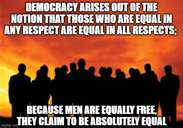 Democracy arises | DEMOCRACY ARISES OUT OF THE NOTION THAT THOSE WHO ARE EQUAL IN ANY RESPECT ARE EQUAL IN ALL RESPECTS;; BECAUSE MEN ARE EQUALLY FREE, THEY CLAIM TO BE ABSOLUTELY EQUAL | image tagged in democracy,political meme | made w/ Imgflip meme maker