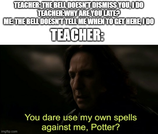 Teacher's backfire | TEACHER: THE BELL DOESN'T DISMISS YOU, I DO
TEACHER:WHY ARE YOU LATE?
ME: THE BELL DOESN'T TELL ME WHEN TO GET HERE, I DO; TEACHER: | image tagged in you dare use my own spells against me | made w/ Imgflip meme maker