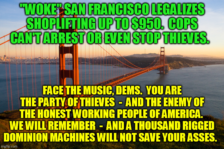 The only upside to the election fraud was letting arrogant liberalism, believing it'd never be caught, outdo and expose itself. | "WOKE" SAN FRANCISCO LEGALIZES SHOPLIFTING UP TO $950.  COPS CAN'T ARREST OR EVEN STOP THIEVES. FACE THE MUSIC, DEMS.  YOU ARE THE PARTY OF THIEVES  -  AND THE ENEMY OF THE HONEST WORKING PEOPLE OF AMERICA.  WE WILL REMEMBER  -  AND A THOUSAND RIGGED DOMINION MACHINES WILL NOT SAVE YOUR ASSES. | image tagged in san francisco,democrats,trump 2020,corrupt liberalism,election fraud,criminals | made w/ Imgflip meme maker