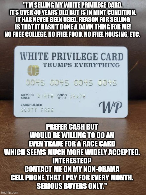 Credit to 'The Liberator' and 'HodgeTwins'. Links in comments | "I’M SELLING MY WHITE PRIVILEGE CARD. IT’S OVER 40 YEARS OLD BUT IS IN MINT CONDITION. IT HAS NEVER BEEN USED. REASON FOR SELLING IS THAT IT HASN’T DONE A DAMN THING FOR ME! NO FREE COLLEGE, NO FREE FOOD, NO FREE HOUSING, ETC. PREFER CASH BUT WOULD BE WILLING TO DO AN EVEN TRADE FOR A RACE CARD WHICH SEEMS MUCH MORE WIDELY ACCEPTED.
INTERESTED? CONTACT ME ON MY NON-OBAMA CELL PHONE THAT I PAY FOR EVERY MONTH.
SERIOUS BUYERS ONLY." | image tagged in white privilege | made w/ Imgflip meme maker