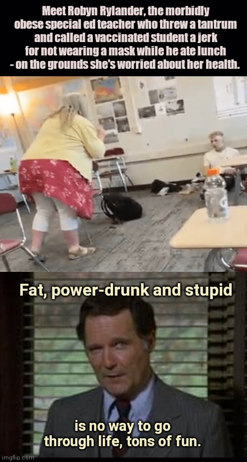Fat, power-drunk and stupid hypocrite of a teacher | Meet Robyn Rylander, the morbidly obese special ed teacher who threw a tantrum and called a vaccinated student a jerk for not wearing a mask while he ate lunch - on the grounds she's worried about her health. Fat, power-drunk and stupid; is no way to go through life, tons of fun. | image tagged in robyn rylander,scumbag teacher,mask cult,hypocrite,obesity,dean wormer | made w/ Imgflip meme maker