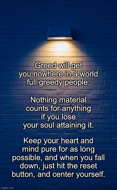 Keeping It All In Perspective | Greed will get you nowhere in a world full greedy people. Nothing material counts for anything if you lose your soul attaining it. Keep your heart and mind pure for as long possible, and when you fall down, just hit the reset button, and center yourself. | image tagged in memes,greed,i love you mom | made w/ Imgflip meme maker