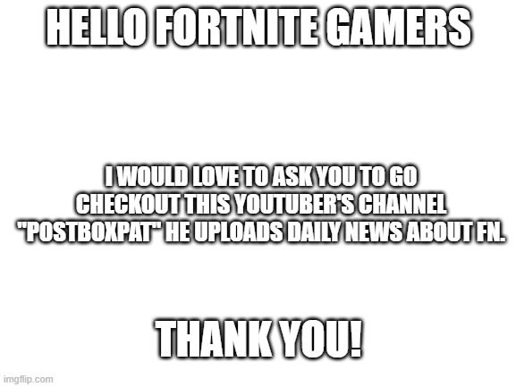Sub to him tooo |  HELLO FORTNITE GAMERS; I WOULD LOVE TO ASK YOU TO GO CHECKOUT THIS YOUTUBER'S CHANNEL "POSTBOXPAT" HE UPLOADS DAILY NEWS ABOUT FN. THANK YOU! | image tagged in blank white template | made w/ Imgflip meme maker