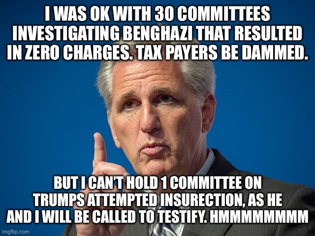 Kevin McCarthy | I WAS OK WITH 30 COMMITTEES INVESTIGATING BENGHAZI THAT RESULTED IN ZERO CHARGES. TAX PAYERS BE DAMMED. BUT I CAN’T HOLD 1 COMMITTEE ON TRUMPS ATTEMPTED INSURECTION, AS HE AND I WILL BE CALLED TO TESTIFY. HMMMMMMMM | image tagged in kevin mccarthy | made w/ Imgflip meme maker