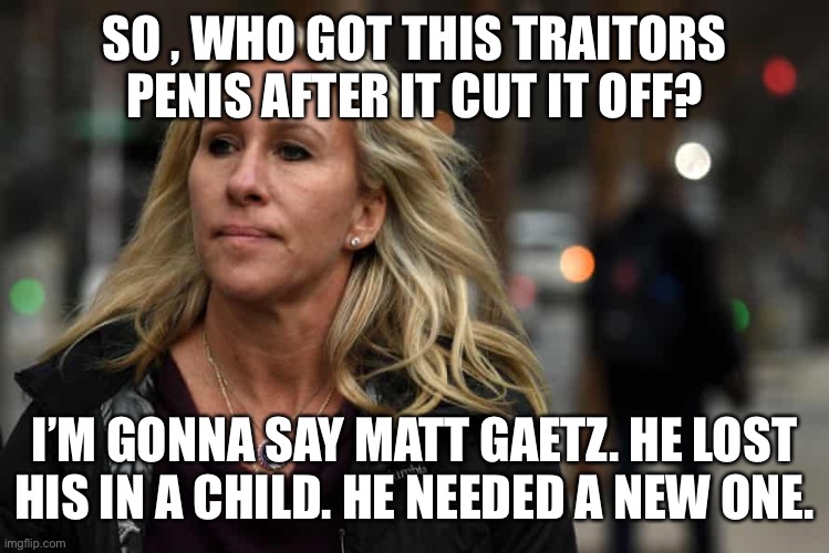 What Marjorie Taylor Greene says about Marjorie Taylor Greene | SO , WHO GOT THIS TRAITORS PENIS AFTER IT CUT IT OFF? I’M GONNA SAY MATT GAETZ. HE LOST HIS IN A CHILD. HE NEEDED A NEW ONE. | image tagged in what marjorie taylor greene says about marjorie taylor greene | made w/ Imgflip meme maker