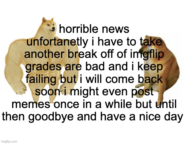 Buff Doge vs. Cheems Meme | horrible news unfortanetly i have to take another break off of imgflip grades are bad and i keep failing but i will come back soon i might even post memes once in a while but until then goodbye and have a nice day | image tagged in memes,buff doge vs cheems | made w/ Imgflip meme maker