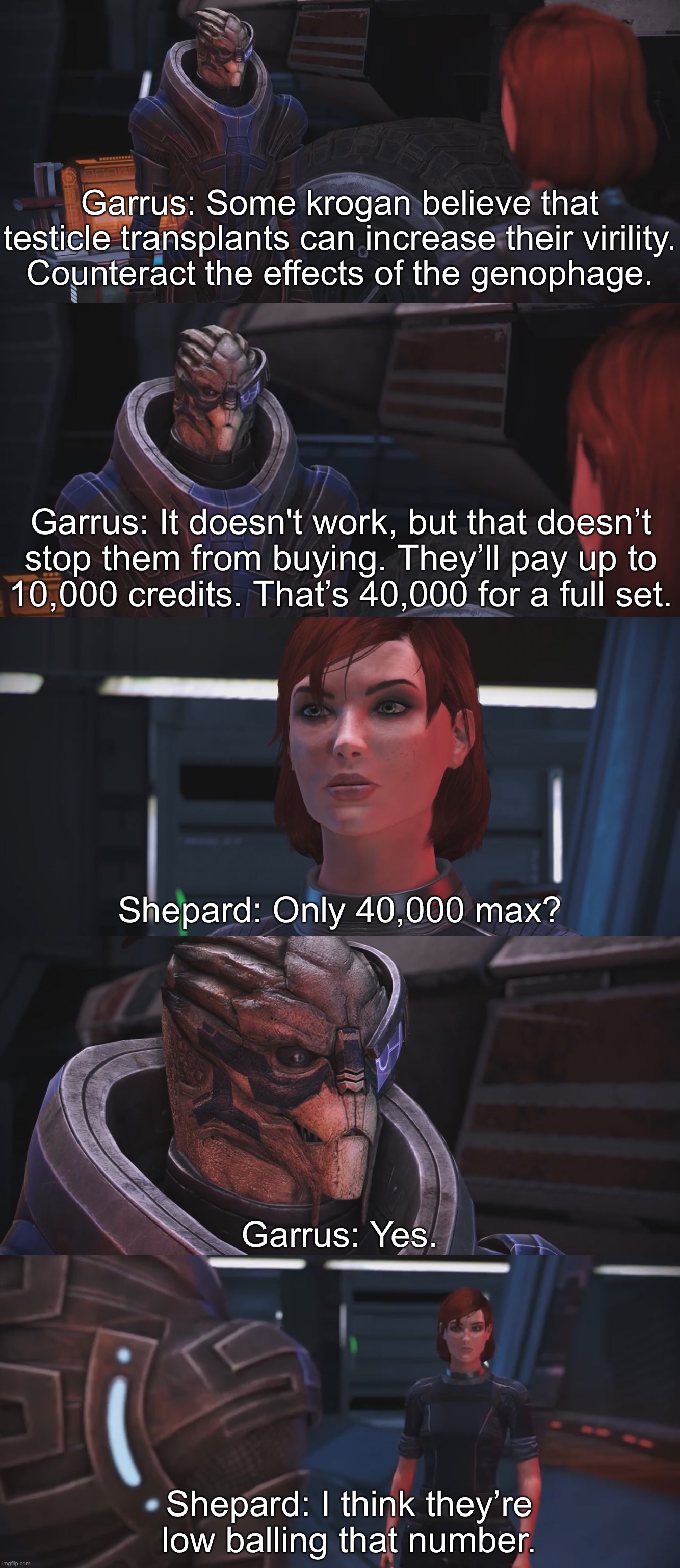 Garrus: Some krogan believe that testicle transplants can increase their virility.
Counteract the effects of the genophage. Garrus: It doesn't work, but that doesn’t
stop them from buying. They’ll pay up to
10,000 credits. That’s 40,000 for a full set. Shepard: Only 40,000 max? Garrus: Yes. Shepard: I think they’re low balling that number. | image tagged in masseffect | made w/ Imgflip meme maker