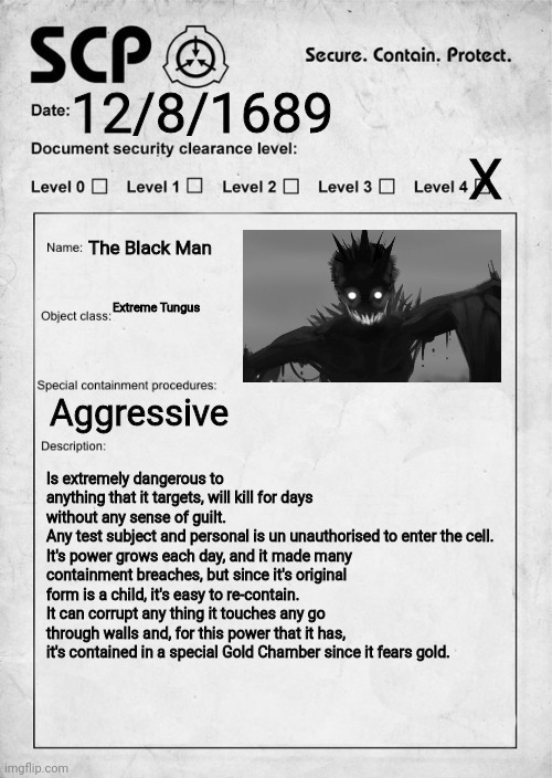 The Black Man |  12/8/1689; X; The Black Man; Extreme Tungus; Aggressive; Is extremely dangerous to anything that it targets, will kill for days without any sense of guilt.
Any test subject and personal is un unauthorised to enter the cell.
It's power grows each day, and it made many containment breaches, but since it's original form is a child, it's easy to re-contain.
It can corrupt any thing it touches any go through walls and, for this power that it has, it's contained in a special Gold Chamber since it fears gold. | image tagged in scp,scp document | made w/ Imgflip meme maker