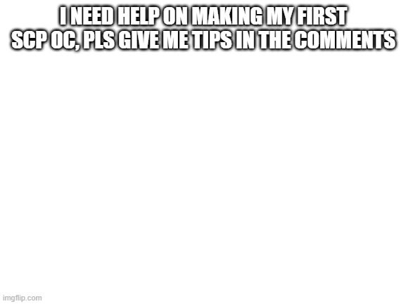 pls | I NEED HELP ON MAKING MY FIRST SCP OC, PLS GIVE ME TIPS IN THE COMMENTS | image tagged in blank white template | made w/ Imgflip meme maker