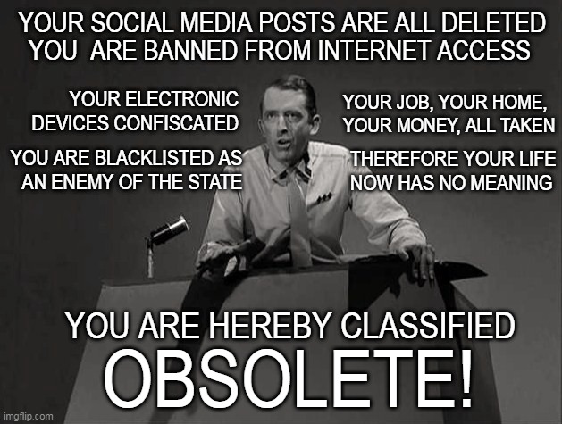 Enemy of the State | YOUR SOCIAL MEDIA POSTS ARE ALL DELETED; YOU  ARE BANNED FROM INTERNET ACCESS; YOUR ELECTRONIC DEVICES CONFISCATED; YOUR JOB, YOUR HOME, YOUR MONEY, ALL TAKEN; THEREFORE YOUR LIFE
NOW HAS NO MEANING; YOU ARE BLACKLISTED AS
AN ENEMY OF THE STATE; YOU ARE HEREBY CLASSIFIED; OBSOLETE! | image tagged in twilight zone obsolete,banned,blacklisted,enemy of the state,deleted | made w/ Imgflip meme maker