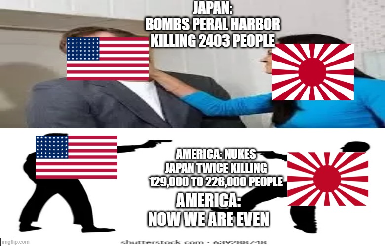 JAPAN:
BOMBS PERAL HARBOR KILLING 2403 PEOPLE; AMERICA: NUKES JAPAN TWICE KILLING 129,000 TO 226,000 PEOPLE; AMERICA: NOW WE ARE EVEN | made w/ Imgflip meme maker