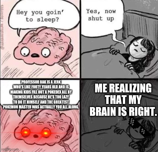 waking up brain | ME REALIZING THAT MY BRAIN IS RIGHT. PROFESSOR OAK IS A JERK WHO'S LIKE FORTY YEARS OLD AND IS MAKING KIDS FILL OUT A POKEDEX ALL BY THEMSELVES BECAUSE HE'S TOO LAZY TO DO IT HIMSELF AND THE GREATEST POKEMON MASTER WAS ACTUALLY YOU ALL ALONG. | image tagged in waking up brain | made w/ Imgflip meme maker