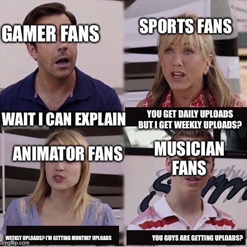 wait, are you getting paid | SPORTS FANS; GAMER FANS; WAIT I CAN EXPLAIN; YOU GET DAILY UPLOADS BUT I GET WEEKLY UPLOADS? ANIMATOR FANS; MUSICIAN FANS; YOU GUYS ARE GETTING UPLOADS? WEEKLY UPLOADS? I’M GETTING MONTHLY UPLOADS | image tagged in wait are you getting paid | made w/ Imgflip meme maker