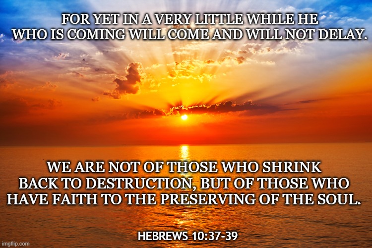 Hebrews 10:37, 39 | FOR YET IN A VERY LITTLE WHILE HE WHO IS COMING WILL COME AND WILL NOT DELAY. WE ARE NOT OF THOSE WHO SHRINK BACK TO DESTRUCTION, BUT OF THOSE WHO HAVE FAITH TO THE PRESERVING OF THE SOUL. HEBREWS 10:37-39 | image tagged in sunset | made w/ Imgflip meme maker