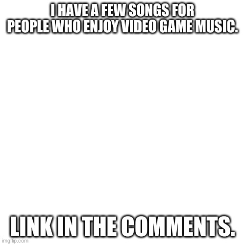 Blank Transparent Square Meme | I HAVE A FEW SONGS FOR PEOPLE WHO ENJOY VIDEO GAME MUSIC. LINK IN THE COMMENTS. | image tagged in memes,blank transparent square | made w/ Imgflip meme maker