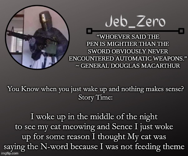 Jeb_Zeros Announcement template | You Know when you just wake up and nothing makes sense?
Story Time:; I woke up in the middle of the night to see my cat meowing and Sence I just woke up for some reason I thought My cat was saying the N-word because I was not feeding theme | image tagged in jeb_zeros announcement template | made w/ Imgflip meme maker