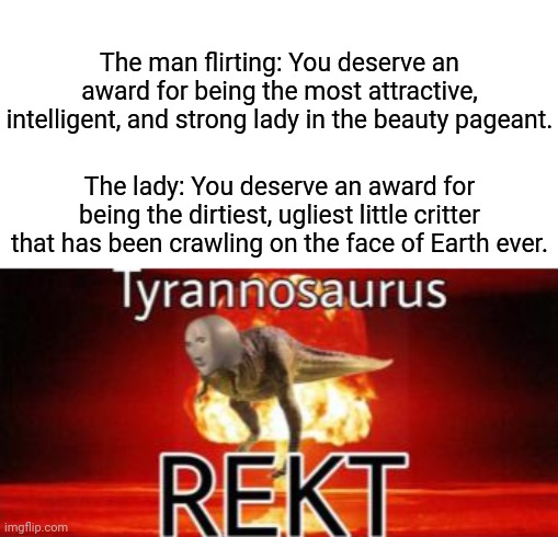 Wow, rekt | The man flirting: You deserve an award for being the most attractive, intelligent, and strong lady in the beauty pageant. The lady: You deserve an award for being the dirtiest, ugliest little critter that has been crawling on the face of Earth ever. | image tagged in tyrannosaurus rekt,memes,funny,blank white template,roasts,roast | made w/ Imgflip meme maker