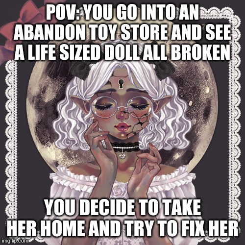 Haha yes another POV,sorry if i dont post much i have a lot of school work | POV: YOU GO INTO AN ABANDON TOY STORE AND SEE A LIFE SIZED DOLL ALL BROKEN; YOU DECIDE TO TAKE HER HOME AND TRY TO FIX HER | image tagged in vote what the next pov is | made w/ Imgflip meme maker