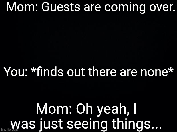 Black background | Mom: Guests are coming over. You: *finds out there are none*; Mom: Oh yeah, I was just seeing things... | image tagged in black background,guest,mom,parents | made w/ Imgflip meme maker