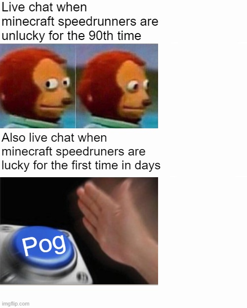 Chat in minecraft speedruns be like | Live chat when minecraft speedrunners are unlucky for the 90th time; Also live chat when minecraft speedruners are lucky for the first time in days; Pog | image tagged in memes,monkey puppet,blank nut button,funny memes,very funny,funny | made w/ Imgflip meme maker