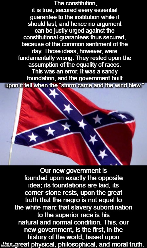 When you fly this garbage, this is what you are saying. | The constitution, it is true, secured every essential guarantee to the institution while it should last, and hence no argument can be justly urged against the constitutional guarantees thus secured, because of the common sentiment of the day. Those ideas, however, were fundamentally wrong. They rested upon the assumption of the equality of races. This was an error. It was a sandy foundation, and the government built upon it fell when the "storm came and the wind blew."; Our new government is founded upon exactly the opposite idea; its foundations are laid, its corner-stone rests, upon the great truth that the negro is not equal to the white man; that slavery subordination to the superior race is his natural and normal condition. This, our new government, is the first, in the history of the world, based upon this great physical, philosophical, and moral truth. | image tagged in confederate flag,treason,racism,memes,politics,slavery | made w/ Imgflip meme maker