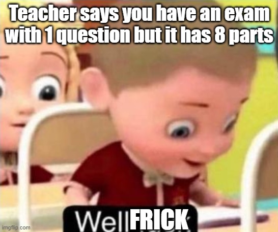 Its Ture | Teacher says you have an exam with 1 question but it has 8 parts; FRICK | image tagged in well f ck | made w/ Imgflip meme maker