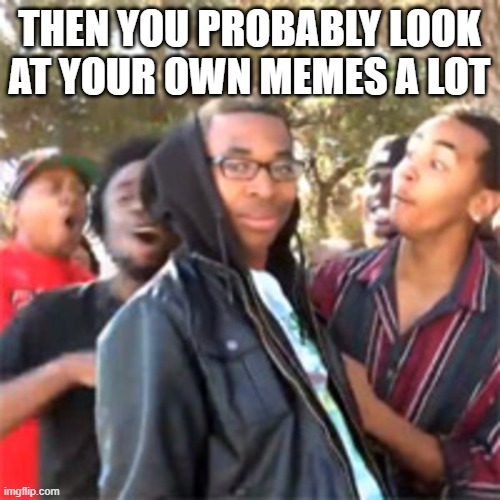black boy roast | THEN YOU PROBABLY LOOK AT YOUR OWN MEMES A LOT | image tagged in black boy roast | made w/ Imgflip meme maker