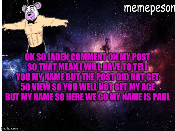 fine you get my name but not my age | OK SO JADEN COMMENT ON MY POST SO THAT MEAN I WILL HAVE TO TELL YOU MY NAME BUT THE POST DID NOT GET 50 VIEW SO YOU WELL NOT GET MY AGE BUT MY NAME SO HERE WE GO MY NAME IS PAUL | made w/ Imgflip meme maker