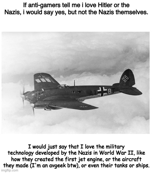 This is what I would say in the case of an anti-gamer accusing me of loving the Nazis | If anti-gamers tell me i love Hitler or the Nazis, i would say yes, but not the Nazis themselves. I would just say that I love the military technology developed by the Nazis in World War II, like how they created the first jet engine, or the aircraft they made (I'm an avgeek btw), or even their tanks or ships. | image tagged in blank white template,video games,hitler,racist,man | made w/ Imgflip meme maker