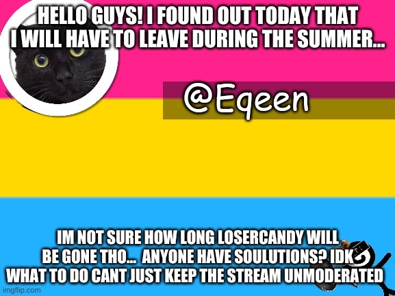 Equeen | HELLO GUYS! I FOUND OUT TODAY THAT I WILL HAVE TO LEAVE DURING THE SUMMER... IM NOT SURE HOW LONG LOSERCANDY WILL BE GONE THO...  ANYONE HAVE SOULUTIONS? IDK WHAT TO DO CANT JUST KEEP THE STREAM UNMODERATED | image tagged in equeen | made w/ Imgflip meme maker