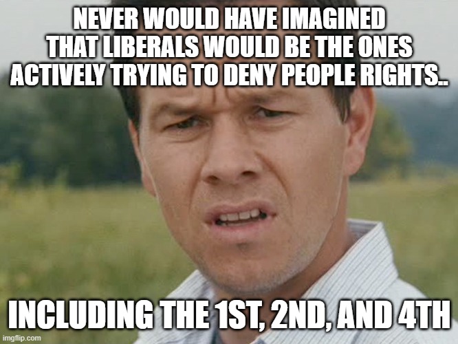 Liberals - you can have all the rights you want as long as we are okay with them. | NEVER WOULD HAVE IMAGINED THAT LIBERALS WOULD BE THE ONES ACTIVELY TRYING TO DENY PEOPLE RIGHTS.. INCLUDING THE 1ST, 2ND, AND 4TH | image tagged in stupid liberals,horrible,funny memes,politics,truth | made w/ Imgflip meme maker