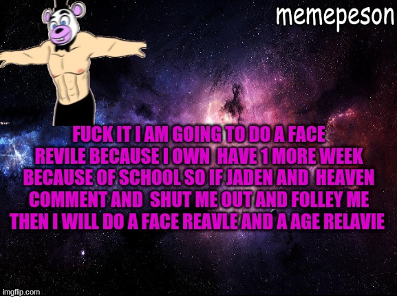 jaden and heave you know what to do | FUCK IT I AM GOING TO DO A FACE REVILE BECAUSE I OWN  HAVE 1 MORE WEEK BECAUSE OF SCHOOL SO IF JADEN AND  HEAVEN COMMENT AND  SHUT ME OUT AND FOLLEY ME THEN I WILL DO A FACE REAVLE AND A AGE RELAVIE | image tagged in funny,bad memes | made w/ Imgflip meme maker