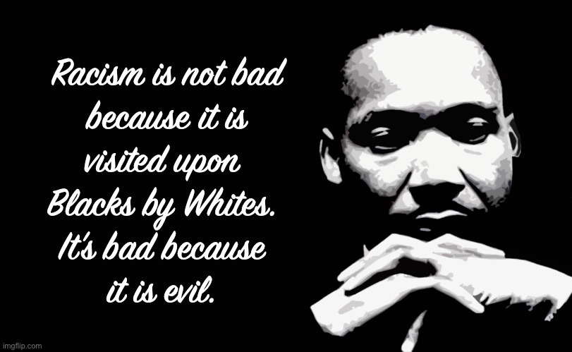 Thank God Almighty, Free at Last | Racism is not bad
because it is
visited upon 
Blacks by Whites. 
It’s bad because 
it is evil. | image tagged in dr mlk jr,wise man,america needs you now,rest in peace | made w/ Imgflip meme maker