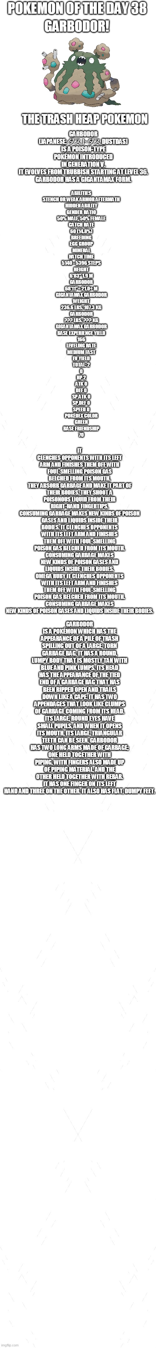 pokemon of the day 38 | POKEMON OF THE DAY 38; GARBODOR! GARBODOR (JAPANESE: ダストダス DUSTDAS) IS A POISON-TYPE POKÉMON INTRODUCED IN GENERATION V.

IT EVOLVES FROM TRUBBISH STARTING AT LEVEL 36.

GARBODOR HAS A GIGANTAMAX FORM. THE TRASH HEAP POKEMON; ABILITIES
STENCH OR WEAK ARMOR	AFTERMATH
HIDDEN ABILITY
GENDER RATIO
50% MALE, 50% FEMALE
CATCH RATE
60 (14.8%)
BREEDING
EGG GROUP
MINERAL
HATCH TIME
5140 - 5396 STEPS
HEIGHT
6'03"	1.9 M
GARBODOR
68'11"+	21.0+ M
GIGANTAMAX GARBODOR
WEIGHT
236.6 LBS.	107.3 KG
GARBODOR
??? LBS.	??? KG
GIGANTAMAX GARBODOR
BASE EXPERIENCE YIELD
166
LEVELING RATE
MEDIUM FAST
EV YIELD
TOTAL: 2
0
HP	2
ATK	0
DEF	0
SP.ATK	0
SP.DEF	0
SPEED 0
POKÉDEX COLOR
GREEN
BASE FRIENDSHIP
70; IT CLENCHES OPPONENTS WITH ITS LEFT ARM AND FINISHES THEM OFF WITH FOUL-SMELLING POISON GAS BELCHED FROM ITS MOUTH.
THEY ABSORB GARBAGE AND MAKE IT PART OF THEIR BODIES. THEY SHOOT A POISONOUS LIQUID FROM THEIR RIGHT-HAND FINGERTIPS.
CONSUMING GARBAGE MAKES NEW KINDS OF POISON GASES AND LIQUIDS INSIDE THEIR BODIES. IT CLENCHES OPPONENTS WITH ITS LEFT ARM AND FINISHES THEM OFF WITH FOUL-SMELLING POISON GAS BELCHED FROM ITS MOUTH.
CONSUMING GARBAGE MAKES NEW KINDS OF POISON GASES AND LIQUIDS INSIDE THEIR BODIES.
OMEGA RUBY	IT CLENCHES OPPONENTS WITH ITS LEFT ARM AND FINISHES THEM OFF WITH FOUL-SMELLING POISON GAS BELCHED FROM ITS MOUTH.
CONSUMING GARBAGE MAKES NEW KINDS OF POISON GASES AND LIQUIDS INSIDE THEIR BODIES. GARBODOR IS A POKÉMON WHICH HAS THE APPEARANCE OF A PILE OF TRASH SPILLING OUT OF A LARGE, TORN GARBAGE BAG. IT HAS A ROUND, LUMPY BODY THAT IS MOSTLY TAN WITH BLUE AND PINK LUMPS. ITS HEAD HAS THE APPEARANCE OF THE TIED END OF A GARBAGE BAG THAT HAS BEEN RIPPED OPEN AND TRAILS DOWN LIKE A CAPE. IT HAS TWO APPENDAGES THAT LOOK LIKE CLUMPS OF GARBAGE COMING FROM ITS HEAD. ITS LARGE, ROUND EYES HAVE SMALL PUPILS, AND WHEN IT OPENS ITS MOUTH, ITS LARGE, TRIANGULAR TEETH CAN BE SEEN. GARBODOR HAS TWO LONG ARMS MADE OF GARBAGE; ONE HELD TOGETHER WITH PIPING, WITH FINGERS ALSO MADE UP OF PIPING MATERIAL, AND THE OTHER HELD TOGETHER WITH REBAR. IT HAS ONE FINGER ON ITS LEFT HAND AND THREE ON THE OTHER. IT ALSO HAS FLAT, DUMPY FEET. | image tagged in blank white template,pokemon,pokemon of the day | made w/ Imgflip meme maker