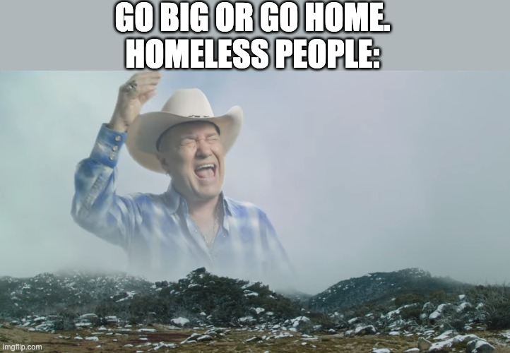 LOL | GO BIG OR GO HOME.
HOMELESS PEOPLE: | image tagged in is it big enough | made w/ Imgflip meme maker