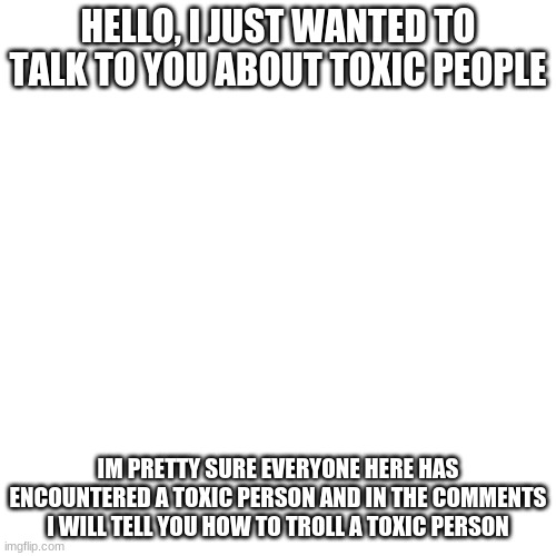 How to troll a toxic person | HELLO, I JUST WANTED TO TALK TO YOU ABOUT TOXIC PEOPLE; IM PRETTY SURE EVERYONE HERE HAS ENCOUNTERED A TOXIC PERSON AND IN THE COMMENTS I WILL TELL YOU HOW TO TROLL A TOXIC PERSON | image tagged in memes,blank transparent square | made w/ Imgflip meme maker