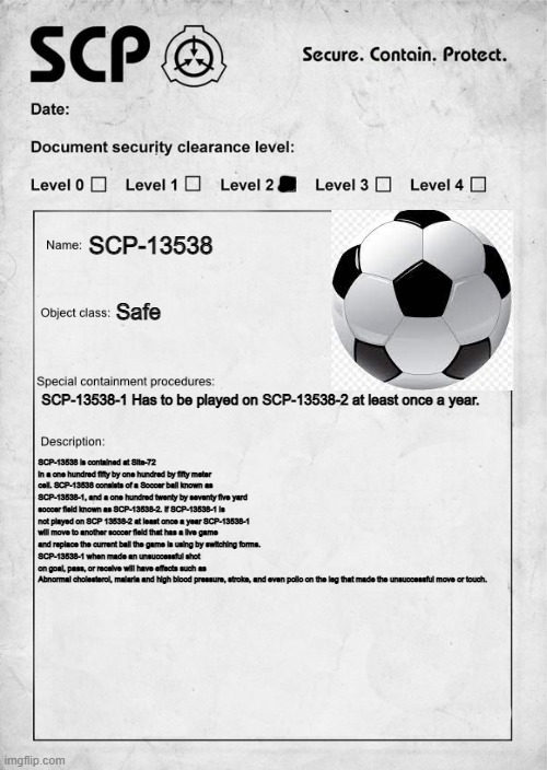 SCP-13538 | SCP-13538; Safe; SCP-13538-1 Has to be played on SCP-13538-2 at least once a year. SCP-13538 is contained at Site-72 in a one hundred fifty by one hundred by fifty meter cell. SCP-13538 consists of a Soccer ball known as SCP-13538-1, and a one hundred twenty by seventy five yard soccer field known as SCP-13538-2. If SCP-13538-1 is not played on SCP 13538-2 at least once a year SCP-13538-1 will move to another soccer field that has a live game and replace the current ball the game is using by switching forms.
SCP-13538-1 when made an unsuccessful shot on goal, pass, or receive will have effects such as  Abnormal cholesterol, malaria and high blood pressure, stroke, and even polio on the leg that made the unsuccessful move or touch. | image tagged in scp document | made w/ Imgflip meme maker