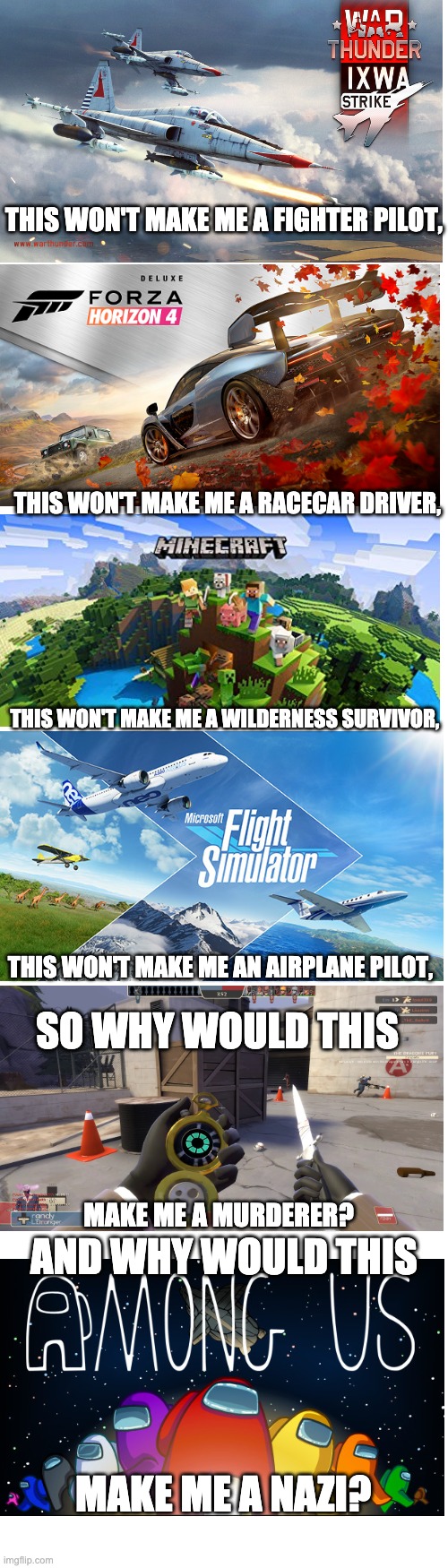 checkmate anti gamers | THIS WON'T MAKE ME A FIGHTER PILOT, THIS WON'T MAKE ME A RACECAR DRIVER, THIS WON'T MAKE ME A WILDERNESS SURVIVOR, THIS WON'T MAKE ME AN AIRPLANE PILOT, SO WHY WOULD THIS; MAKE ME A MURDERER? AND WHY WOULD THIS; MAKE ME A NAZI? | image tagged in long blank white template | made w/ Imgflip meme maker