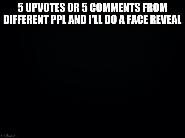 Black background | 5 UPVOTES OR 5 COMMENTS FROM DIFFERENT PPL AND I'LL DO A FACE REVEAL | image tagged in black background | made w/ Imgflip meme maker