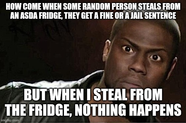 *British Alert Confirmation* | HOW COME WHEN SOME RANDOM PERSON STEALS FROM AN ASDA FRIDGE, THEY GET A FINE OR A JAIL SENTENCE; BUT WHEN I STEAL FROM THE FRIDGE, NOTHING HAPPENS | image tagged in memes,kevin hart,fridge,asda,walmarts british twin,stealing | made w/ Imgflip meme maker