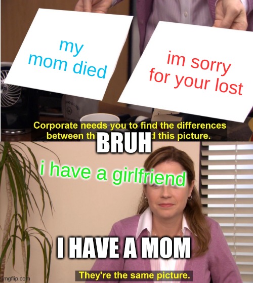 They're The Same Picture Meme | my mom died; im sorry for your lost; BRUH; i have a girlfriend; I HAVE A MOM | image tagged in memes,they're the same picture | made w/ Imgflip meme maker