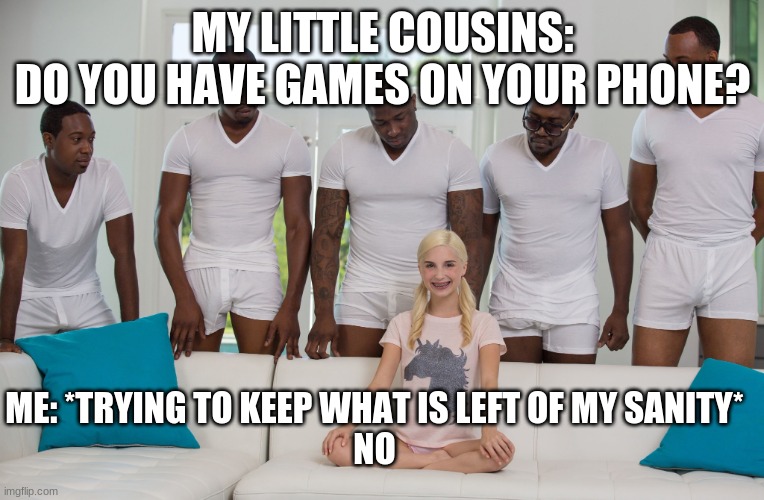 Never, ever say yes, because they will pester for years... | MY LITTLE COUSINS:
DO YOU HAVE GAMES ON YOUR PHONE? ME: *TRYING TO KEEP WHAT IS LEFT OF MY SANITY*
NO | image tagged in gang bang | made w/ Imgflip meme maker