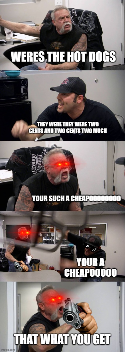 American Chopper Argument Meme | WERES THE HOT DOGS; THEY WERE THEY WERE TWO CENTS AND TWO CENTS TWO MUCH; YOUR SUCH A CHEAPOOOOOOOO; YOUR A CHEAPOOOOO; THAT WHAT YOU GET | image tagged in memes,american chopper argument | made w/ Imgflip meme maker